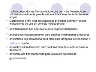 La lista de productos farmacológicos que con más frecuencia se utilizan habitualmente para la automedicación es lamentablemente amplia.  Destacamos entre ellos los siguientes principios activos y "malas" indicaciones de uso sin consejo médico previo:  antinflamatorios tipo naproxeno para migrañas habituales   analgésicos tipo paracetamol para cuadros inflamatorios articulares   antibióticos tipo amoxicilina para molestias faríngeas inespecíficas o  resfriado  común   ansiolíticos tipo diacepam para cualquier tipo de cuadro ansioso o depresivo  antidiarreicos tipo loperamida para cualquier episodio de gastroenteritis   