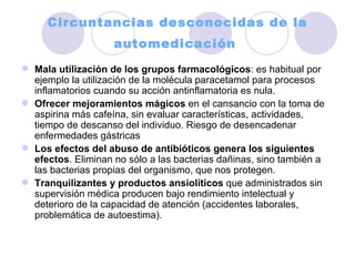 Circuntancias desconocidas de la automedicación   Mala utilización de los grupos farmacológicos : es habitual por ejemplo la utilización de la molécula paracetamol para procesos inflamatorios cuando su acción antinflamatoria es nula.  Ofrecer mejoramientos mágicos  en el cansancio con la toma de aspirina más cafeína, sin evaluar características, actividades, tiempo de descanso del individuo. Riesgo de desencadenar enfermedades gástricas  Los efectos del abuso de antibióticos genera los siguientes efectos . Eliminan no sólo a las bacterias dañinas, sino también a las bacterias propias del organismo, que nos protegen.  Tranquilizantes y productos ansiolíticos  que administrados sin supervisión médica producen bajo rendimiento intelectual y deterioro de la capacidad de atención (accidentes laborales, problemática de autoestima).  