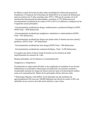 En México a partir de la base de datos sobre mortalidad de la Dirección general de
Estadísticas y Evaluación de la Secretaria de Salud (SSA) se revisaron las defunciones
entre los menores de 15 años ocurridas entre 1979 y 1994 que de acuerdo con la IX
clasificación internacional de enfermedades: ocurrieron 11,272 defunciones por
envenenamiento accidental de los cuales el 93% (10,511) se debieron a cualquiera de las
4 siguientes causas principales:
- Envenenamiento accidental por drogas, medicamentos y productos biológicos (E850-
E858) Total = 2009 defunciones
- Envenenamiento accidental por analgésicos, antipiréticos o antirreumáticos (E850)
Total = 643 defunciones.
- Envenenamiento accidental por drogas que actúan sobre el sistema nervioso central y
periférico. (E855) Total = 367 defunciones
- Envenenamiento accidental por otras drogas (E858) Total = 904 defunciones
- Envenenamiento accidental por sustancias biológico. Total = 6,588 defunciones.
Los grupos que tienen el mayor riesgo de muerte son los menores de edad
específicamente los menores de 1 año.
Riesgos principales con los fármacos y la automedicación.
Analgésicos y Antipiréticos:
El tratamiento no supervisado del dolor se ha complicado al extenderse el uso de anti-
inflamatorios no esteroideos (Aines) para esta indicación. Su consumo creciente e
irresponsable aumenta los riesgos de efectos adversos tanto en la prescripción médica
como en la automedicación. Dentro de los principales efectos adversos están:
* Hemorragia Digestiva Alta (HDA). Se ha detectado una alta incidencia de
aproximadamente 650 casos por 100,000 habitantes por año.de los cuales el 40% son
atribuibles al uso excesivo de acido acetil salicílico y otros Aines.
 
