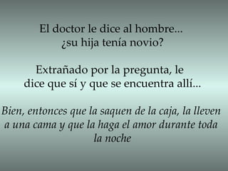 El doctor le dice al hombre... ¿su hija tenía novio? Extrañado por la pregunta, le  dice que sí y que se encuentra allí... Bien, entonces que la saquen de la caja, la lleven a una cama y que la haga el amor durante toda  la noche 