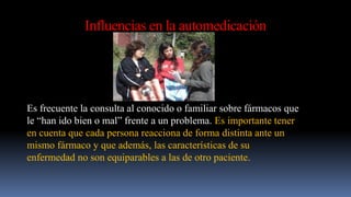 Influencias en la automedicación
Es frecuente la consulta al conocido o familiar sobre fármacos que
le “han ido bien o mal” frente a un problema. Es importante tener
en cuenta que cada persona reacciona de forma distinta ante un
mismo fármaco y que además, las características de su
enfermedad no son equiparables a las de otro paciente.
 