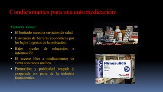 Condicionantes para una automedicación:
Factores como :
 El limitado acceso a servicios de salud.
 Existencia de barreras económicas por
los bajos Ingresos de la población.
 Bajos niveles de educación e
información.
 El acceso libre a medicamentos de
venta con receta médica.
 Promoción y publicidad sesgada y
exagerada por parte de la industria
farmacéutica.
 