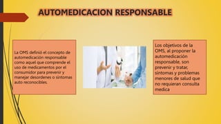 AUTOMEDICACION RESPONSABLE
La OMS definió el concepto de
automedicación responsable
como aquel que comprende el
uso de medicamentos por el
consumidor para prevenir y
manejar desordenes o síntomas
auto reconocibles.
Los objetivos de la
OMS, al proponer la
automedicación
responsable, son
prevenir y tratar,
síntomas y problemas
menores de salud que
no requieran consulta
medica.
 