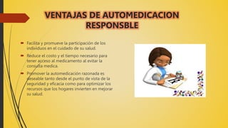 VENTAJAS DE AUTOMEDICACION
RESPONSBLE
 Facilita y promueve la participación de los
individuos en el cuidado de su salud.
 Reduce el costo y el tiempo necesario para
tener acceso al medicamento al evitar la
consulta medica.
 Promover la automedicación razonada es
deseable tanto desde el punto de vista de la
seguridad y eficacia como para optimizar los
recursos que los hogares invierten en mejorar
su salud.
 