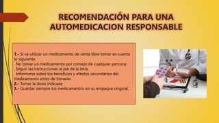 RECOMENDACIÓN PARA UNA
AUTOMEDICACION RESPONSABLE
1.- Si va utilizar un medicamento de venta libre tomar en cuenta
lo siguiente
*No tomar un medicamento por consejo de cualquier persona
*Seguir las instrucciones al pie de la letra
*Informarse sobre los beneficios y efectos secundarios del
medicamento antes de tomarlo.
2.- Tomar la dosis indicada
3.- Guardar siempre los medicamentos en su empaque original.
 
