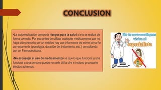 CONCLUSION
•La automedicación comporta riesgos para la salud si no se realiza de
forma correcta. Por eso antes de utilizar cualquier medicamento que no
haya sido prescrito por un médico hay que informarse de cómo tomar-lo
correctamente (posología, duración del tratamiento, etc.) consultando
con un Farmacéutico/a.
•No aconsejar el uso de medicamentos ya que lo que funciona a una
funciona a una persona puede no serle útil a otra e incluso provocarle
efectos adversos.
 