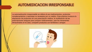 AUTOMEDICACION IRRESPONSABLE
La automedicación irresponsable se refiere al uso medicamentos, productos
complementarios o naturistas no recetados por un médico. Esta práctica involucra la
adquisición de productos sin una prescripción médica, la reutilización de las
prescripciones antiguas para comprar medicamentos, usar los remanentes
almacenados en la casa, compartir productos con familiares o amigos
 