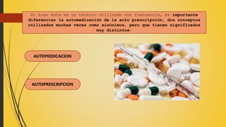 Si bien este es un término utilizado con frecuencia, es importante
diferenciar la automedicación de la auto prescripción, dos conceptos
utilizados muchas veces como sinónimos, pero que tienen significados
muy distintos:
AUTOMEDICACION
AUTOPRESCRIPCION
 
