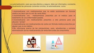 La automedicación, para que sea efectiva y segura, debe ser informada y consiente;
habitualmente las personas comenten errores, al automedicarse, como:
1.Automedicarse con medicamentos que no están autorizarse sin formula
médica (es decir que no son de venta libre).
2.Automedicarse con medicamentos prescritos por el médico para el
tratamiento de una enfermedad pasada.
3.Automedicarse con medicamentos prescritos a otra persona para una
afección “similar”.
4.Automedicarse con medicamentos de venta con fórmula médica prescritos por
alguien que no es médico.
5.No informarse acerca de las precauciones, usos, advertencias y correcta
administración de los medicamentos de venta libre antes de consumirlos.
 