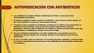 AUTOMEDICACION CON ANTIBIOTICOS
 Los antibióticos no bajan la fiebre ni disminuyen el dolor, se usan para tratar
enfermedades bacterianas.
 El médico le indicará cuándo necesita el antibiótico, cuál y durante cuánto tiempo, ya
que cada antibiótico es para una enfermedad concreta.
 Consuma el ciclo cumplido de antibiótico recetado por el médico (si el tratamiento se
abandona antes de tiempo, algunas bacterias podrán reproducirse y hacerse
resistentes), tómelos a horas regulares y no reduzca el número de tomas para evitar que
los gérmenes se multipliquen, aunque se encuentre mejor.
 Una vez acabado el tratamiento, si le sobra medicación, no la guarde ya que los
antibióticos pierden eficacia con el tiempo, llévela a la farmacia para una correcta
destrucción.
 A veces, el médico ante una infección vírica puede prescribir antibiótico cuando percibe
un riesgo de sobreinfección bacteriana por la posibilidad de enfermedades subyacentes
o en ancianos.
 