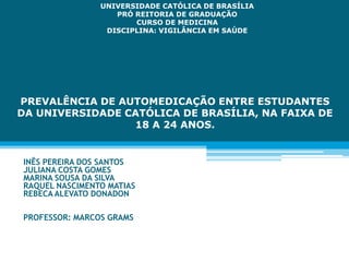 PREVALÊNCIA DE AUTOMEDICAÇÃO ENTRE ESTUDANTES
DA UNIVERSIDADE CATÓLICA DE BRASÍLIA, NA FAIXA DE
18 A 24 ANOS.
INÊS PEREIRA DOS SANTOS
JULIANA COSTA GOMES
MARINA SOUSA DA SILVA
RAQUEL NASCIMENTO MATIAS
REBECA ALEVATO DONADON
PROFESSOR: MARCOS GRAMS
UNIVERSIDADE CATÓLICA DE BRASÍLIA
PRÓ REITORIA DE GRADUAÇÃO
CURSO DE MEDICINA
DISCIPLINA: VIGILÂNCIA EM SAÚDE
 