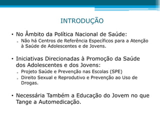 • No Âmbito da Política Nacional de Saúde:
 Não há Centros de Referência Específicos para a Atenção
à Saúde de Adolescentes e de Jovens.
• Iniciativas Direcionadas à Promoção da Saúde
dos Adolescentes e dos Jovens:
 Projeto Saúde e Prevenção nas Escolas (SPE)
 Direito Sexual e Reprodutivo e Prevenção ao Uso de
Drogas.
• Necessária Também a Educação do Jovem no que
Tange a Automedicação.
INTRODUÇÃO
 