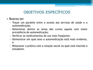 OBJETIVOS ESPECÍFICOS
• Buscou-se:
▫ Traçar um paralelo entre o acesso aos serviços de saúde e a
automedicação;
▫ Determinar dentre as áreas dos cursos aquela com maior
prevalência de automedicação;
▫ Verificar os medicamentos de uso mais freqüente;
▫ Demonstrar em qual sexo a automedicação está mais evidente,
e
▫ Relacionar a prática com a relação social na qual está inserido o
estudante.
 