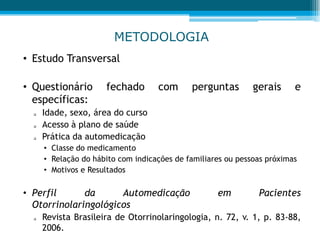 METODOLOGIA
• Estudo Transversal
• Questionário fechado com perguntas gerais e
específicas:
 Idade, sexo, área do curso
 Acesso à plano de saúde
 Prática da automedicação
• Classe do medicamento
• Relação do hábito com indicações de familiares ou pessoas próximas
• Motivos e Resultados
• Perfil da Automedicação em Pacientes
Otorrinolaringológicos
 Revista Brasileira de Otorrinolaringologia, n. 72, v. 1, p. 83-88,
2006.
 