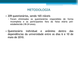 METODOLOGIA
• 209 questionários, sendo 165 viáveis
▫ Foram eliminados os questionários respondidos de forma
incompleta e os participantes fora da faixa etária pré-
estabelecida (18-24 anos).
• Questionário individual e anônimo dentro das
dependências da universidade entre os dias 6 e 10 de
maio de 2010.
 