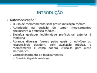 • Automedicação:
 O uso de medicamentos sem prévia indicação médica
 Autoridade na decisão de tomar medicamentos
circunscrita à profissão médica.
 Excluída qualquer legitimidade profissional exterior à
medicina
 Abrange diversas formas pelas quais o indivíduo ou
responsáveis decidem, sem avaliação médica, o
medicamento e como poderá utilizá-lo para alívio
sintomático.
▫ Compartilhamento de medicamentos
 Exercício ilegal da medicina.
INTRODUÇÃO
 
