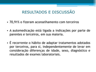 RESULTADOS E DISCUSSÃO
• 70,91% o fizeram aconselhamento com terceiros
• A automedicação está ligada a indicações por parte de
parentes e terceiros, em sua maioria.
• É recorrente o hábito de adaptar tratamentos adotados
por terceiros, para si, independentemente de levar em
consideração diferenças de idade, sexo, diagnóstico e
resultados de exames laboratoriais.
 