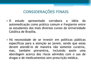 CONSIDERAÇÕES FINAIS
• O estudo apresentado corrobora a idéia da
automedicação como prática comum e freqüente entre
os estudantes dos mais diversos cursos da Universidade
Católica de Brasília.
• Há necessidade de se investir em políticas públicas
específicas para a atenção ao jovem, sendo que estas
devem atendê-lo de maneira não somente curativa,
mas, também preventiva, incluindo assim uma
abordagem acerca dos riscos advindos com o uso de
drogas e de medicamentos sem prescrição médica.
 