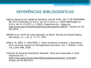REFERÊNCIAS BIBLIOGRÁFICAS
Agência Nacional de Vigilância Sanitária. LEI Nº 5.991, DE 17 DE DEZEMBRO
DE 1973 (Publicado no D.O.U. de 19.12.1973, p. 13049-Retificação no
D.O.U. de 21.12.1973, p. 13182). Disponível em: <http://e-
legis.anvisa.gov.br/leisref/public/showAct.php?id=16614>. Acesso em 20
Mar.2010.
ARRAIS et al. Perfil da automedicação no Brasil. Revista de Saúde Pública,
São Paulo, n.1, v.31, p. 71-77, 1997.
DAELE, M; GEET, C; WOUTERS, C. Reye syndrome revisited: a descriptive
term covering a group of heterogeneous disorders. Eur. J. Pediatr. n.159,
v.9, p.641-648, 2000.
Instituto de Pesquisa Econômica Aplicada. Texto para discussão n.1335.
Disponível em: <
http://www.ipea.gov.br/sites/000/2/publicacoes/tds/td_1335.pdf>.
Acesso em 06 Abr.2010.
 