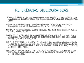 KOVACS, F; BRITO M. Percepção da doença e automedicação em pacientes com
escabiose. An Bras Dermatol., Rio de Janeiro, n.81, v.4, p.335-340, Jul./Ago,
2006.
LOPES, N. Automedicação: algumas reflexões sociológicas. Sociologia,
Problemas e práticas, Portugal, n. 37, p. 141-165, 2001.
MARIA, V. Automedicação, Custos e Saúde. Rev. Port. Clin. Geral, Portugal,
n.16, p.11-14, 2000.
MARQUES, F; COBRADO, N; CARAMONA, M. Caracterização da natureza e
dos custos financeiros directos da automedicação. Rev. Port. Clin. Geral,
Portugal, n.16, p.23-34, 2000.
MELO, E; TEIXEIRA, J; MÂNICA, G. Histórico das tentativas de liberação da
venda de medicamentos em estabelecimentos leigos no Brasil a partir da
implantação do Plano Real. Ciência & Saúde Coletiva, Cascavel, n.12, v.5,
p. 1333-1340, 2007.
PEREIRA, F; BUCARETCHI, F; STEPHAN, C; CORDEIRO, R. Automedicação
em crianças e adolescentes. Jornal de Pediatria, Campinas, n.5, v.83,
p.453-458, 2007.
REFERÊNCIAS BIBLIOGRÁFICAS
 