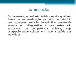 • Formalmente, a profissão médica rejeita qualquer
forma de automedicação, partindo do princípio
que qualquer solução terapêutica pressupõe
sempre um diagnóstico e que estes são
exclusivos da competência médica, cuja
usurpação pode colocar em risco a saúde dos
indivíduos.
INTRODUÇÃO
 