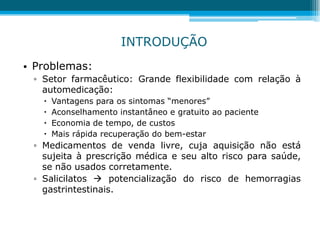 • Problemas:
▫ Setor farmacêutico: Grande flexibilidade com relação à
automedicação:
 Vantagens para os sintomas “menores”
 Aconselhamento instantâneo e gratuito ao paciente
 Economia de tempo, de custos
 Mais rápida recuperação do bem-estar
▫ Medicamentos de venda livre, cuja aquisição não está
sujeita à prescrição médica e seu alto risco para saúde,
se não usados corretamente.
▫ Salicilatos  potencialização do risco de hemorragias
gastrintestinais.
INTRODUÇÃO
 