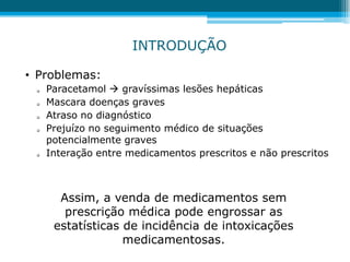 • Problemas:
 Paracetamol  gravíssimas lesões hepáticas
 Mascara doenças graves
 Atraso no diagnóstico
 Prejuízo no seguimento médico de situações
potencialmente graves
 Interação entre medicamentos prescritos e não prescritos
INTRODUÇÃO
Assim, a venda de medicamentos sem
prescrição médica pode engrossar as
estatísticas de incidência de intoxicações
medicamentosas.
 