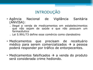 • Agência Nacional de Vigilância Sanitária
(ANVISA):
 Ilegal a venda de medicamentos em estabelecimentos
que não sejam de saúde e que não possuam um
farmacêutico
 Lei 5.991/73 define esse comércio como clandestino
• Medicamentos que precisam de receituário
médico para serem comercializados  a pessoa
poderá responder por tráfico de entorpecentes.
• Medicamentos falsificados  a venda do produto
será considerada crime hediondo.
INTRODUÇÃO
 