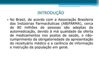 • No Brasil, de acordo com a Associação Brasileira
das Indústrias Farmacêuticas (ABIFARMA), cerca
de 80 milhões de pessoas são adeptas da
automedicação, devido à má qualidade da oferta
de medicamentos nos postos de saúde, o não-
cumprimento da obrigatoriedade da apresentação
do receituário médico e a carência de informação
e instrução da população em geral.
INTRODUÇÃO
 
