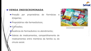 AnaRubio&MárcioRavazoli
 VENDA INDISCRIMINADA
 Pressão por proprietários de Farmácias e
drogarias;
 Proprietários não farmacêuticos;
 Comissões;
 Ausência do Farmacêutico no atendimento;
 Sobras de medicamentos, compartilhamento de
medicamentos entre membros da família ou do
círculo social.
http://www.portalguaira.com/PG/comissao-do-
senado-aprova-fim-de-imposto-sobre-remedio/
 