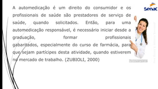 AnaRubio&MárcioRavazoli
A automedicação é um direito do consumidor e os
profissionais de saúde são prestadores de serviço de
saúde, quando solicitados. Então, para uma
automedicação responsável, é necessário iniciar desde a
graduação, formar profissionais
gabaritados, especialmente do curso de farmácia, para
que sejam partícipes desta atividade, quando estiverem
no mercado de trabalho. (ZUBIOLI, 2000) http://www.bangorpharmac
y.com.au/health.asp?ID=230
 