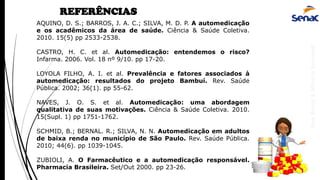 AnaRubio&MárcioRavazoli
REFERÊNCIAS
AQUINO, D. S.; BARROS, J. A. C.; SILVA, M. D. P. A automedicação
e os acadêmicos da área de saúde. Ciência & Saúde Coletiva.
2010. 15(5) pp 2533-2538.
CASTRO, H. C. et al. Automedicação: entendemos o risco?
Infarma. 2006. Vol. 18 nº 9/10. pp 17-20.
LOYOLA FILHO, A. I. et al. Prevalência e fatores associados à
automedicação: resultados do projeto Bambuí. Rev. Saúde
Pública. 2002; 36(1). pp 55-62.
NAVES, J. O. S. et al. Automedicação: uma abordagem
qualitativa de suas motivações. Ciência & Saúde Coletiva. 2010.
15(Supl. 1) pp 1751-1762.
SCHMID, B.; BERNAL. R.; SILVA, N. N. Automedicação em adultos
de baixa renda no município de São Paulo. Rev. Saúde Pública.
2010; 44(6). pp 1039-1045.
ZUBIOLI, A. O Farmacêutico e a automedicação responsável.
Pharmacia Brasileira. Set/Out 2000. pp 23-26.
 