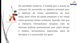 AnaRubio&MárcioRavazoli
Na sociedade moderna, à medida que o acesso ao
consumo foi convertido no objetivo principal para
o desfrute de níveis satisfatórios de bem
estar, bons níveis de saúde passaram a ser vistos
como possíveis fontes rentáveis, fazendo com que
a Indústria Farmacêutica lançasse mão de
diversas práticas promocionais que visam atingir
o médico, farmacêutico, balconista, dono de
farmácia e o consumidor em geral
http://monitoracao.wordpress.com/
 