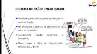 AnaRubio&MárcioRavazoli
 Principal queixa dos usuários que buscam a
automedicação;
 Má qualidade e demora no atendimento no
sistema de saúde;
 Atendimento rápido, superficial e
impessoal;
 Maus tratos e falta de humanização;
(NAVES et al, 2010) http://www.piadasdofacebook.com.br/tag/sus/
SISTEMA DE SAÚDE INADEQUADO
 