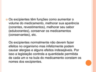  Os excipientes têm funções como aumentar o 
volume do medicamento, melhorar sua aparência 
(corantes, revestimentos), melhorar seu sabor 
(edulcorantes), conservar os medicamentos 
(conservantes), etc. 
Os excipientes normalmente não devem fazer 
efeitos no organismo mas infelizmente podem 
causar alergias e alguns efeitos indesejáveis. Por 
isso a legislação controla a quantidade permitida 
de cada um e na bula do medicamento constam os 
nomes dos excipientes. 
