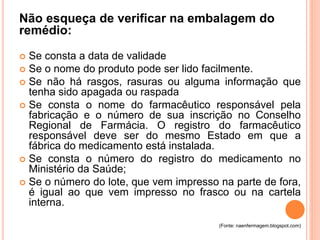 Não esqueça de verificar na embalagem do 
remédio: 
 Se consta a data de validade 
 Se o nome do produto pode ser lido facilmente. 
 Se não há rasgos, rasuras ou alguma informação que 
tenha sido apagada ou raspada 
 Se consta o nome do farmacêutico responsável pela 
fabricação e o número de sua inscrição no Conselho 
Regional de Farmácia. O registro do farmacêutico 
responsável deve ser do mesmo Estado em que a 
fábrica do medicamento está instalada. 
 Se consta o número do registro do medicamento no 
Ministério da Saúde; 
 Se o número do lote, que vem impresso na parte de fora, 
é igual ao que vem impresso no frasco ou na cartela 
interna. 
(Fonte: naenfermagem.blogspot.com) 
 