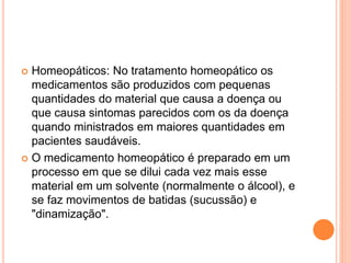  Homeopáticos: No tratamento homeopático os 
medicamentos são produzidos com pequenas 
quantidades do material que causa a doença ou 
que causa sintomas parecidos com os da doença 
quando ministrados em maiores quantidades em 
pacientes saudáveis. 
 O medicamento homeopático é preparado em um 
processo em que se dilui cada vez mais esse 
material em um solvente (normalmente o álcool), e 
se faz movimentos de batidas (sucussão) e 
"dinamização". 
 