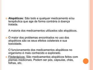  Alopáticos: São todo e qualquer medicamento e/ou 
terapêutica que age de forma contrária à doença 
tratada. 
A maioria dos medicamentos utilizados são alopáticos. 
 O maior dos problemas encontrados no uso dos 
alopáticos são os seus efeitos colaterais e sua 
toxicidade. 
O funcionamento dos medicamentos alopáticos no 
organismo é mais conhecido e explorado. 
 Fitoterápicos: São medicamentos alopáticos feitos com 
plantas medicinais. Podem ser pós, cápsulas, chás, 
folhas, etc. 
 