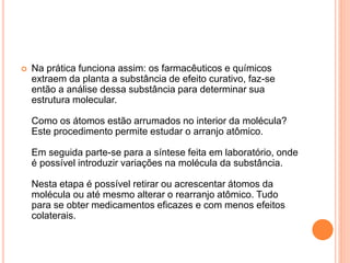  Na prática funciona assim: os farmacêuticos e químicos 
extraem da planta a substância de efeito curativo, faz-se 
então a análise dessa substância para determinar sua 
estrutura molecular. 
Como os átomos estão arrumados no interior da molécula? 
Este procedimento permite estudar o arranjo atômico. 
Em seguida parte-se para a síntese feita em laboratório, onde 
é possível introduzir variações na molécula da substância. 
Nesta etapa é possível retirar ou acrescentar átomos da 
molécula ou até mesmo alterar o rearranjo atômico. Tudo 
para se obter medicamentos eficazes e com menos efeitos 
colaterais. 
 