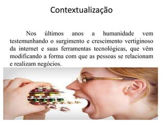 Contextualização
Nos últimos anos a humanidade vem
testemunhando o surgimento e crescimento vertiginoso
da internet e suas ferramentas tecnológicas, que vêm
modificando a forma com que as pessoas se relacionam
e realizam negócios.

 