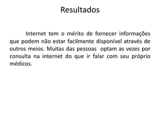 Resultados
Internet tem o mérito de fornecer informações
que podem não estar facilmente disponível através de
outros meios. Muitas das pessoas optam as vezes por
consulta na internet do que ir falar com seu próprio
médicos.

 