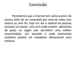 Conclusão
Percebemos que a internet tem vários pontos de
acesso, além de ser conectada por meio de redes com
antena ou sem fio, hoje em dia a maioria da pessoas
acessam via celular com wi-fi onde contém aplicativos
de graça ou pagos que permitem uma melhor
conectividade. Um exemplo é onde batimentos
cardíacos podem ser mandados diretamente para
médicos.

 