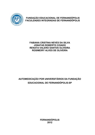 FUNDAÇÃO EDUCACIONAL DE FERNANDÓPOLIS
    FACULDADES INTEGRADAS DE FERNANDÓPOLIS




       FABIANA CRISTINA NEVES DA SILVA
          JONATAS ROBERTO COIADO
       RENATA VALERO SANTOS OLIVEIRA
         ROSIMEIRY ALVES DE OLIVEIRA




AUTOMEDICAÇÃO POR UNIVERSITÁRIOS DA FUNDAÇÃO
      EDUCACIONAL DE FERNANDÓPOLIS-SP




               FERNANDÓPOLIS
                    2012
 