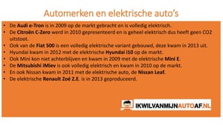 Automerken en elektrische auto’s
• De Audi e-Tron is in 2009 op de markt gebracht en is volledig elektrisch.
• De Citroën C-Zero werd in 2010 gepresenteerd en is geheel elektrisch dus heeft geen CO2
uitstoot.
• Ook van de Fiat 500 is een volledig elektrische variant gebouwd, deze kwam in 2013 uit.
• Hyundai kwam in 2012 met de elektrische Hyundai i10 op de markt.
• Ook Mini kon niet achterblijven en kwam in 2009 met de elektrische Mini E.
• De Mitsubishi iMiev is ook volledig elektrisch en kwam in 2010 op de markt.
• En ook Nissan kwam in 2011 met de elektrische auto, de Nissan Leaf.
• De elektrische Renault Zoé Z.E. is in 2013 geproduceerd.
 