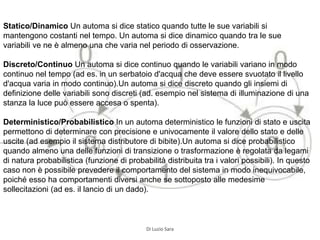 Statico/Dinamico Un automa si dice statico quando tutte le sue variabili si
mantengono costanti nel tempo. Un automa si dice dinamico quando tra le sue
variabili ve ne è almeno una che varia nel periodo di osservazione.
Discreto/Continuo Un automa si dice continuo quando le variabili variano in modo
continuo nel tempo (ad es. in un serbatoio d'acqua che deve essere svuotato il livello
d'acqua varia in modo continuo).Un automa si dice discreto quando gli insiemi di
definizione delle variabili sono discreti (ad. esempio nel sistema di illuminazione di una
stanza la luce può essere accesa o spenta).
Deterministico/Probabilistico In un automa deterministico le funzioni di stato e uscita
permettono di determinare con precisione e univocamente il valore dello stato e delle
uscite (ad esempio il sistema distributore di bibite).Un automa si dice probabilistico
quando almeno una delle funzioni di transizione o trasformazione è regolata da legami
di natura probabilistica (funzione di probabilità distribuita tra i valori possibili). In questo
caso non è possibile prevedere il comportamento del sistema in modo inequivocabile,
poiché esso ha comportamenti diversi anche se sottoposto alle medesime
sollecitazioni (ad es. il lancio di un dado).
Di Luzio Sara
 