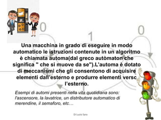 Una macchina in grado di eseguire in modo
automatico le istruzioni contenute in un algoritmo
è chiamata automa(dal greco autòmaton che
significa " che si muove da se").L’automa è dotato
di meccanismi che gli consentono di acquisire
elementi dall’esterno e produrre elementi verso
l’esterno.
Esempi di automi presenti nella vita quotidiana sono:
l'ascensore, la lavatrice, un distributore automatico di
merendine, il semaforo, etc…
Di Luzio Sara
 