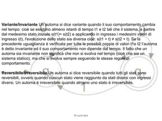 Variante/Invariante Un automa si dice variante quando il suo comportamento cambia
nel tempo: cioè se esistono almeno istanti di tempo t1 e t2 tali che il sistema, a partire
dal medesimo stato iniziale s(t1)= s(t2) e applicando in ingresso i medesimi valori di
ingresso i(t), l'evoluzione dello stato sia diversa cioè: s(t1 + t) ≠ s(t2 + t). Se la
precedente uguaglianza è verificata per tutte le possibili coppie di valori t1e t2 l’automa
è detto invariante ed il suo comportamento non dipende dal tempo. Il fatto che un
automa sia invariante non significa che non si evolva nel tempo (cioè che sia un
sistema statico), ma che si evolva sempre seguendo le stesse regole di
comportamento.
Reversibile/Irreversibile Un automa si dice reversibile quando tutti gli stati sono
reversibili, ovvero quando ciascun stato viene raggiunto da stati diversi con ingressi
diversi. Un automa è irreversibile quando almeno uno stato è irreversibile.
Di Luzio Sara
 