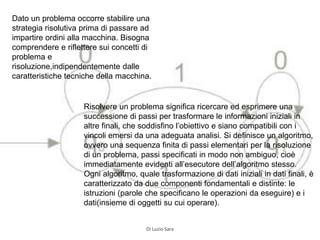Dato un problema occorre stabilire una
strategia risolutiva prima di passare ad
impartire ordini alla macchina. Bisogna
comprendere e riflettere sui concetti di
problema e
risoluzione,indipendentemente dalle
caratteristiche tecniche della macchina.
Risolvere un problema significa ricercare ed esprimere una
successione di passi per trasformare le informazioni iniziali in
altre finali, che soddisfino l’obiettivo e siano compatibili con i
vincoli emersi da una adeguata analisi. Si definisce un algoritmo,
ovvero una sequenza finita di passi elementari per la risoluzione
di un problema, passi specificati in modo non ambiguo, cioè
immediatamente evidenti all’esecutore dell’algoritmo stesso.
Ogni algoritmo, quale trasformazione di dati iniziali in dati finali, è
caratterizzato da due componenti fondamentali e distinte: le
istruzioni (parole che specificano le operazioni da eseguire) e i
dati(insieme di oggetti su cui operare).
Di Luzio Sara
 