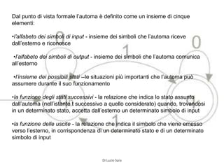 Dal punto di vista formale l’automa è definito come un insieme di cinque
elementi:
•l’alfabeto dei simboli di input - insieme dei simboli che l’automa riceve
dall’esterno e riconosce
•l’alfabeto dei simboli di output - insieme dei simboli che l’automa comunica
all’esterno
•l’insieme dei possibili stati --le situazioni più importanti che l’automa può
assumere durante il suo funzionamento
•la funzione degli stati successivi - la relazione che indica lo stato assunto
dall’automa (nell’istante t successivo a quello considerato) quando, trovandosi
in un determinato stato, accetta dall’esterno un determinato simbolo di input
•la funzione delle uscite - la relazione che indica il simbolo che viene emesso
verso l’esterno, in corrispondenza di un determinato stato e di un determinato
simbolo di input
Di Luzio Sara
 