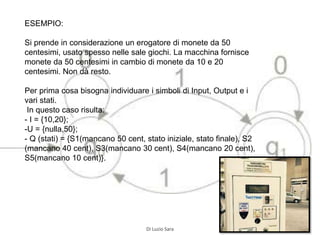 ESEMPIO:
Si prende in considerazione un erogatore di monete da 50
centesimi, usato spesso nelle sale giochi. La macchina fornisce
monete da 50 centesimi in cambio di monete da 10 e 20
centesimi. Non dà resto.
Per prima cosa bisogna individuare i simboli di Input, Output e i
vari stati.
In questo caso risulta:
- I = {10,20};
-U = {nulla,50};
- Q (stati) = {S1(mancano 50 cent, stato iniziale, stato finale), S2
(mancano 40 cent), S3(mancano 30 cent), S4(mancano 20 cent),
S5(mancano 10 cent)}.
Di Luzio Sara
 